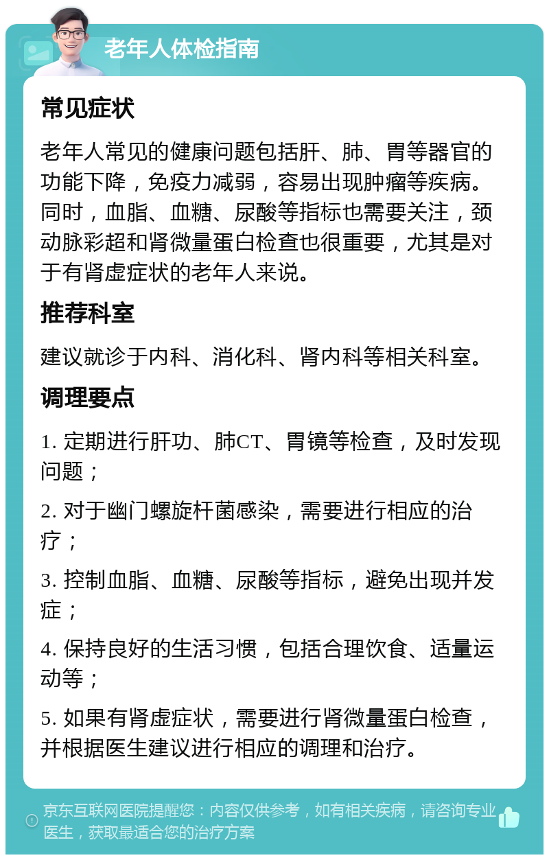 老年人体检指南 常见症状 老年人常见的健康问题包括肝、肺、胃等器官的功能下降，免疫力减弱，容易出现肿瘤等疾病。同时，血脂、血糖、尿酸等指标也需要关注，颈动脉彩超和肾微量蛋白检查也很重要，尤其是对于有肾虚症状的老年人来说。 推荐科室 建议就诊于内科、消化科、肾内科等相关科室。 调理要点 1. 定期进行肝功、肺CT、胃镜等检查，及时发现问题； 2. 对于幽门螺旋杆菌感染，需要进行相应的治疗； 3. 控制血脂、血糖、尿酸等指标，避免出现并发症； 4. 保持良好的生活习惯，包括合理饮食、适量运动等； 5. 如果有肾虚症状，需要进行肾微量蛋白检查，并根据医生建议进行相应的调理和治疗。