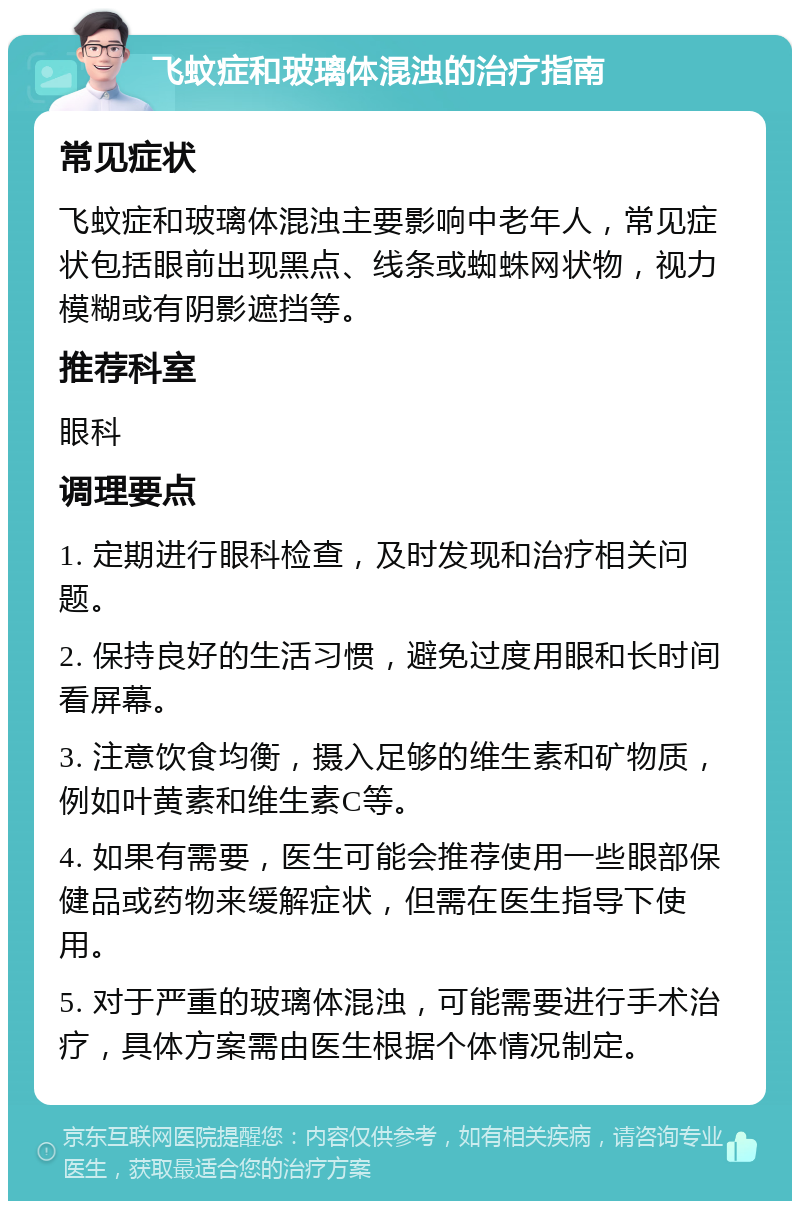 飞蚊症和玻璃体混浊的治疗指南 常见症状 飞蚊症和玻璃体混浊主要影响中老年人，常见症状包括眼前出现黑点、线条或蜘蛛网状物，视力模糊或有阴影遮挡等。 推荐科室 眼科 调理要点 1. 定期进行眼科检查，及时发现和治疗相关问题。 2. 保持良好的生活习惯，避免过度用眼和长时间看屏幕。 3. 注意饮食均衡，摄入足够的维生素和矿物质，例如叶黄素和维生素C等。 4. 如果有需要，医生可能会推荐使用一些眼部保健品或药物来缓解症状，但需在医生指导下使用。 5. 对于严重的玻璃体混浊，可能需要进行手术治疗，具体方案需由医生根据个体情况制定。