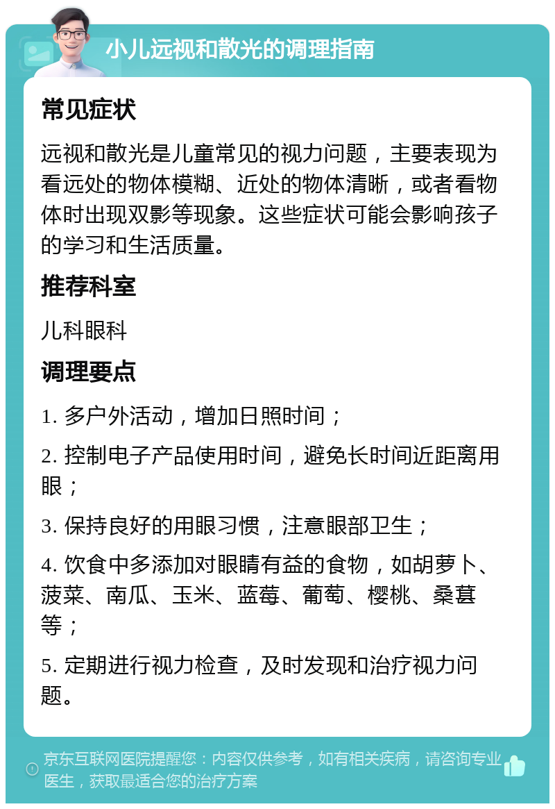 小儿远视和散光的调理指南 常见症状 远视和散光是儿童常见的视力问题，主要表现为看远处的物体模糊、近处的物体清晰，或者看物体时出现双影等现象。这些症状可能会影响孩子的学习和生活质量。 推荐科室 儿科眼科 调理要点 1. 多户外活动，增加日照时间； 2. 控制电子产品使用时间，避免长时间近距离用眼； 3. 保持良好的用眼习惯，注意眼部卫生； 4. 饮食中多添加对眼睛有益的食物，如胡萝卜、菠菜、南瓜、玉米、蓝莓、葡萄、樱桃、桑葚等； 5. 定期进行视力检查，及时发现和治疗视力问题。