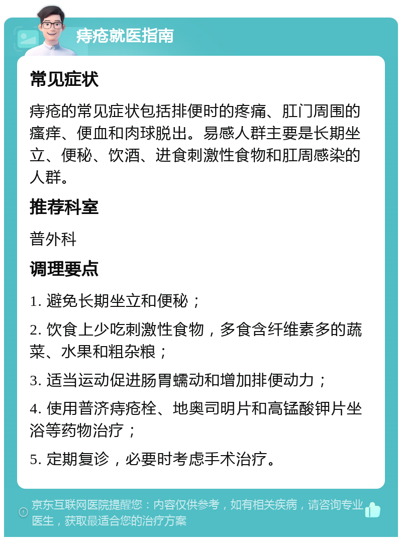 痔疮就医指南 常见症状 痔疮的常见症状包括排便时的疼痛、肛门周围的瘙痒、便血和肉球脱出。易感人群主要是长期坐立、便秘、饮酒、进食刺激性食物和肛周感染的人群。 推荐科室 普外科 调理要点 1. 避免长期坐立和便秘； 2. 饮食上少吃刺激性食物，多食含纤维素多的蔬菜、水果和粗杂粮； 3. 适当运动促进肠胃蠕动和增加排便动力； 4. 使用普济痔疮栓、地奥司明片和高锰酸钾片坐浴等药物治疗； 5. 定期复诊，必要时考虑手术治疗。