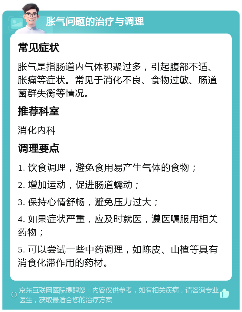 胀气问题的治疗与调理 常见症状 胀气是指肠道内气体积聚过多，引起腹部不适、胀痛等症状。常见于消化不良、食物过敏、肠道菌群失衡等情况。 推荐科室 消化内科 调理要点 1. 饮食调理，避免食用易产生气体的食物； 2. 增加运动，促进肠道蠕动； 3. 保持心情舒畅，避免压力过大； 4. 如果症状严重，应及时就医，遵医嘱服用相关药物； 5. 可以尝试一些中药调理，如陈皮、山楂等具有消食化滞作用的药材。