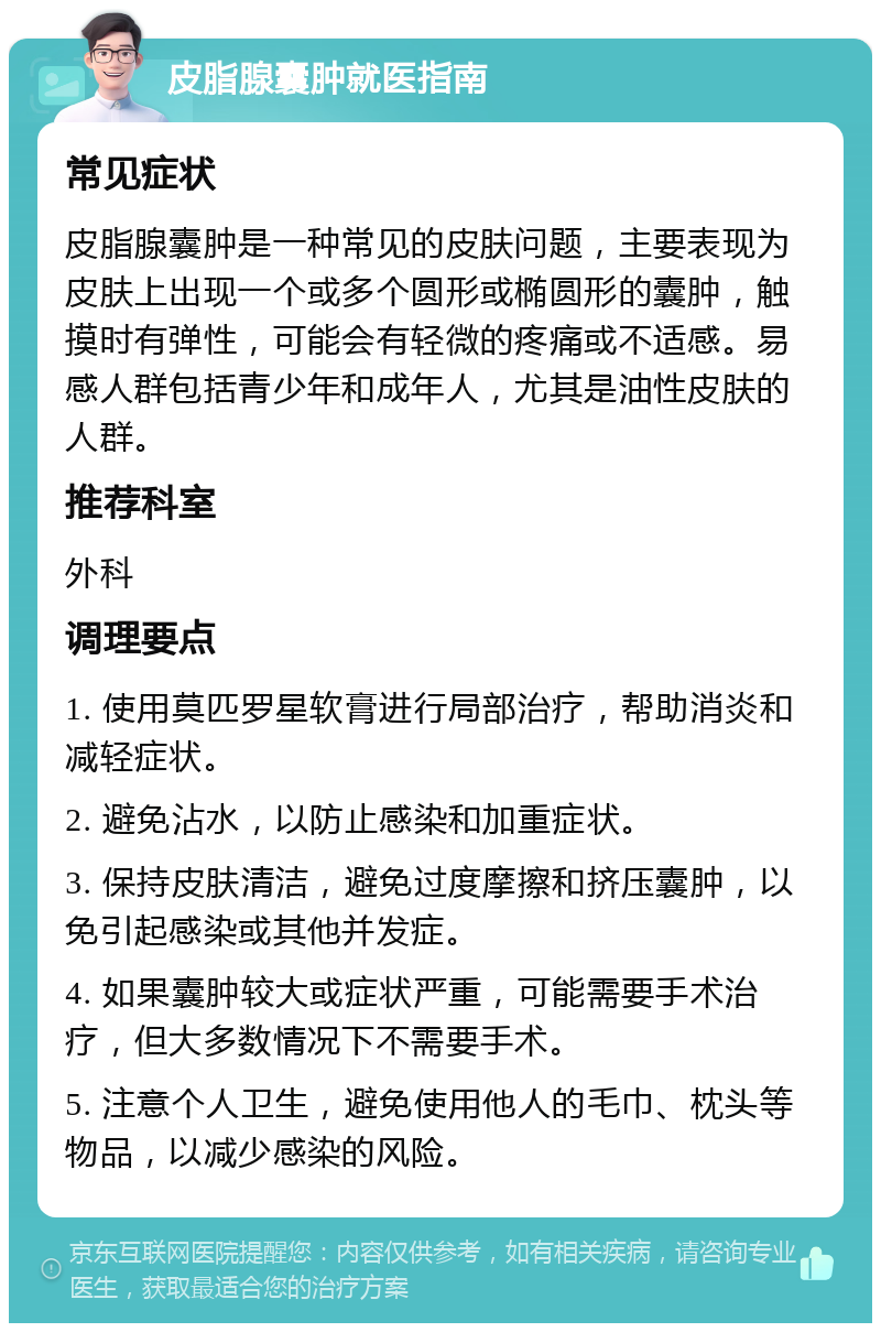 皮脂腺囊肿就医指南 常见症状 皮脂腺囊肿是一种常见的皮肤问题，主要表现为皮肤上出现一个或多个圆形或椭圆形的囊肿，触摸时有弹性，可能会有轻微的疼痛或不适感。易感人群包括青少年和成年人，尤其是油性皮肤的人群。 推荐科室 外科 调理要点 1. 使用莫匹罗星软膏进行局部治疗，帮助消炎和减轻症状。 2. 避免沾水，以防止感染和加重症状。 3. 保持皮肤清洁，避免过度摩擦和挤压囊肿，以免引起感染或其他并发症。 4. 如果囊肿较大或症状严重，可能需要手术治疗，但大多数情况下不需要手术。 5. 注意个人卫生，避免使用他人的毛巾、枕头等物品，以减少感染的风险。