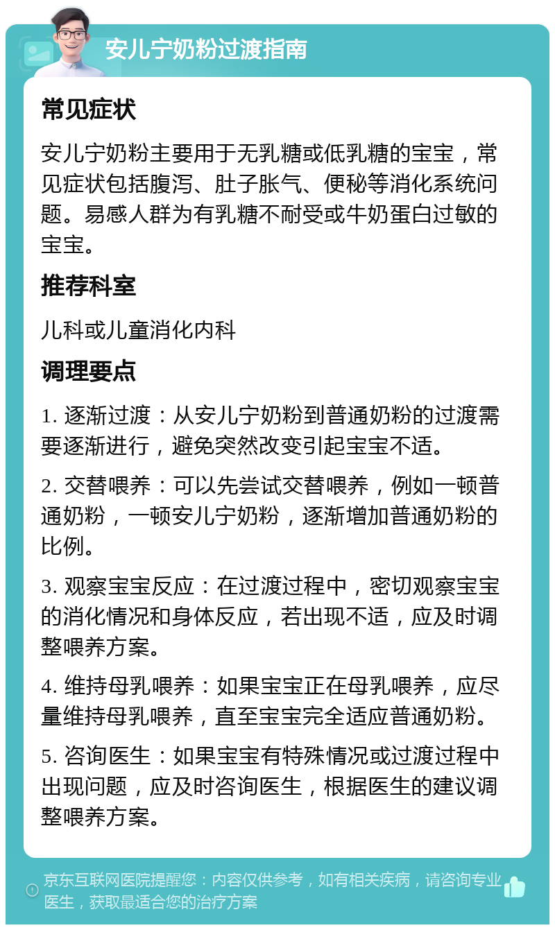 安儿宁奶粉过渡指南 常见症状 安儿宁奶粉主要用于无乳糖或低乳糖的宝宝，常见症状包括腹泻、肚子胀气、便秘等消化系统问题。易感人群为有乳糖不耐受或牛奶蛋白过敏的宝宝。 推荐科室 儿科或儿童消化内科 调理要点 1. 逐渐过渡：从安儿宁奶粉到普通奶粉的过渡需要逐渐进行，避免突然改变引起宝宝不适。 2. 交替喂养：可以先尝试交替喂养，例如一顿普通奶粉，一顿安儿宁奶粉，逐渐增加普通奶粉的比例。 3. 观察宝宝反应：在过渡过程中，密切观察宝宝的消化情况和身体反应，若出现不适，应及时调整喂养方案。 4. 维持母乳喂养：如果宝宝正在母乳喂养，应尽量维持母乳喂养，直至宝宝完全适应普通奶粉。 5. 咨询医生：如果宝宝有特殊情况或过渡过程中出现问题，应及时咨询医生，根据医生的建议调整喂养方案。