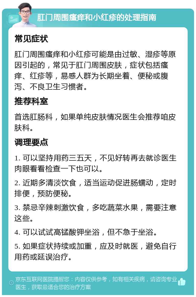 肛门周围瘙痒和小红疹的处理指南 常见症状 肛门周围瘙痒和小红疹可能是由过敏、湿疹等原因引起的，常见于肛门周围皮肤，症状包括瘙痒、红疹等，易感人群为长期坐着、便秘或腹泻、不良卫生习惯者。 推荐科室 首选肛肠科，如果单纯皮肤情况医生会推荐咱皮肤科。 调理要点 1. 可以坚持用药三五天，不见好转再去就诊医生肉眼看看检查一下也可以。 2. 近期多清淡饮食，适当运动促进肠蠕动，定时排便，预防便秘。 3. 禁忌辛辣刺激饮食，多吃蔬菜水果，需要注意这些。 4. 可以试试高锰酸钾坐浴，但不急于坐浴。 5. 如果症状持续或加重，应及时就医，避免自行用药或延误治疗。