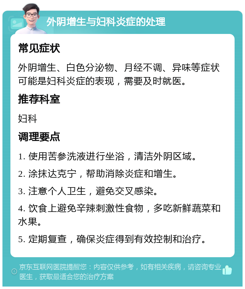 外阴增生与妇科炎症的处理 常见症状 外阴增生、白色分泌物、月经不调、异味等症状可能是妇科炎症的表现，需要及时就医。 推荐科室 妇科 调理要点 1. 使用苦参洗液进行坐浴，清洁外阴区域。 2. 涂抹达克宁，帮助消除炎症和增生。 3. 注意个人卫生，避免交叉感染。 4. 饮食上避免辛辣刺激性食物，多吃新鲜蔬菜和水果。 5. 定期复查，确保炎症得到有效控制和治疗。