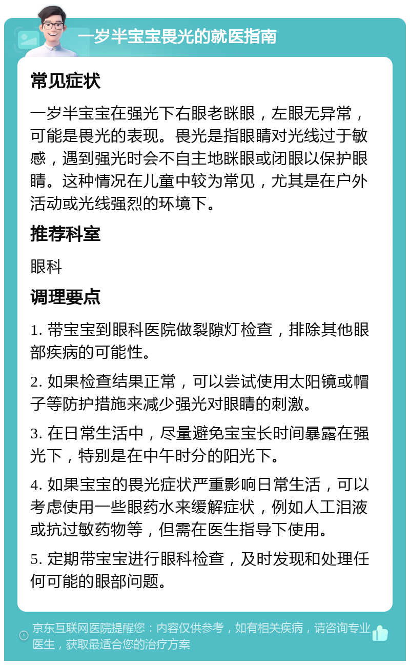 一岁半宝宝畏光的就医指南 常见症状 一岁半宝宝在强光下右眼老眯眼，左眼无异常，可能是畏光的表现。畏光是指眼睛对光线过于敏感，遇到强光时会不自主地眯眼或闭眼以保护眼睛。这种情况在儿童中较为常见，尤其是在户外活动或光线强烈的环境下。 推荐科室 眼科 调理要点 1. 带宝宝到眼科医院做裂隙灯检查，排除其他眼部疾病的可能性。 2. 如果检查结果正常，可以尝试使用太阳镜或帽子等防护措施来减少强光对眼睛的刺激。 3. 在日常生活中，尽量避免宝宝长时间暴露在强光下，特别是在中午时分的阳光下。 4. 如果宝宝的畏光症状严重影响日常生活，可以考虑使用一些眼药水来缓解症状，例如人工泪液或抗过敏药物等，但需在医生指导下使用。 5. 定期带宝宝进行眼科检查，及时发现和处理任何可能的眼部问题。