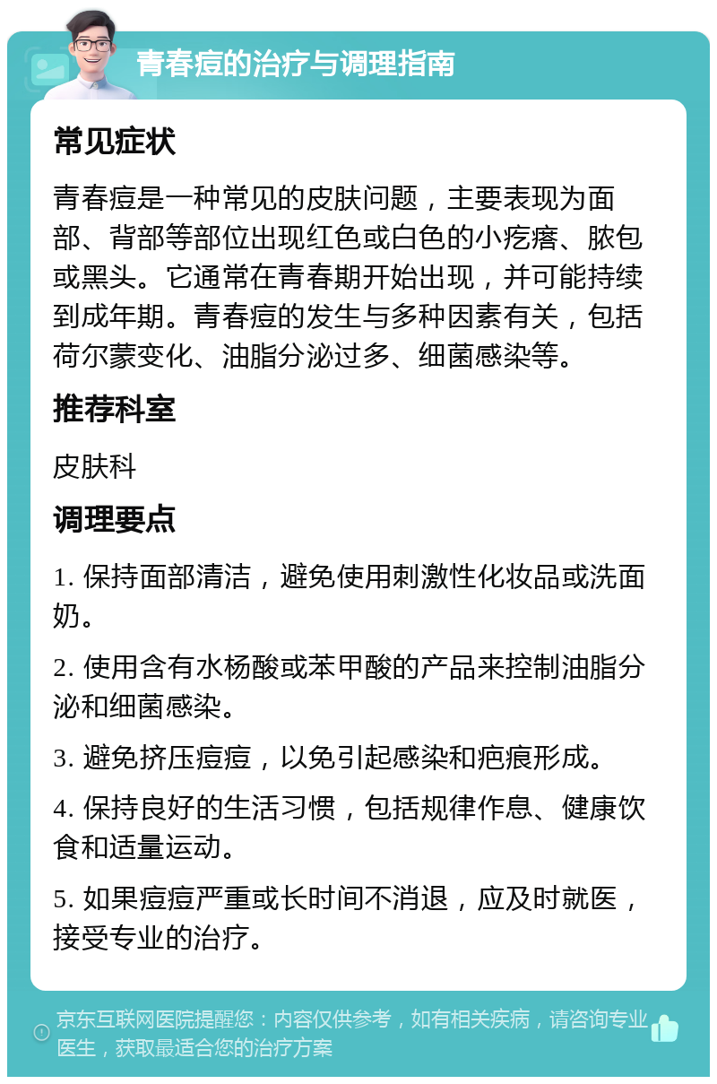 青春痘的治疗与调理指南 常见症状 青春痘是一种常见的皮肤问题，主要表现为面部、背部等部位出现红色或白色的小疙瘩、脓包或黑头。它通常在青春期开始出现，并可能持续到成年期。青春痘的发生与多种因素有关，包括荷尔蒙变化、油脂分泌过多、细菌感染等。 推荐科室 皮肤科 调理要点 1. 保持面部清洁，避免使用刺激性化妆品或洗面奶。 2. 使用含有水杨酸或苯甲酸的产品来控制油脂分泌和细菌感染。 3. 避免挤压痘痘，以免引起感染和疤痕形成。 4. 保持良好的生活习惯，包括规律作息、健康饮食和适量运动。 5. 如果痘痘严重或长时间不消退，应及时就医，接受专业的治疗。