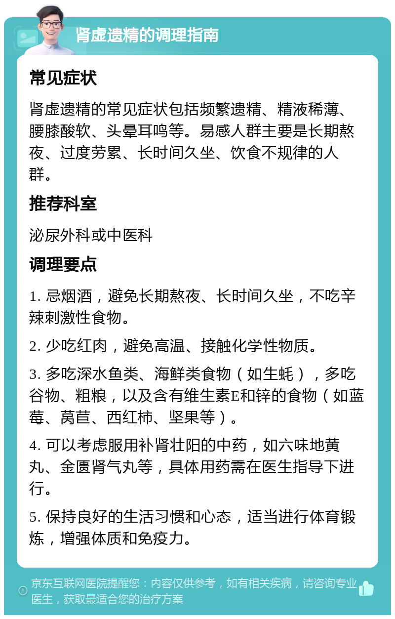 肾虚遗精的调理指南 常见症状 肾虚遗精的常见症状包括频繁遗精、精液稀薄、腰膝酸软、头晕耳鸣等。易感人群主要是长期熬夜、过度劳累、长时间久坐、饮食不规律的人群。 推荐科室 泌尿外科或中医科 调理要点 1. 忌烟酒，避免长期熬夜、长时间久坐，不吃辛辣刺激性食物。 2. 少吃红肉，避免高温、接触化学性物质。 3. 多吃深水鱼类、海鲜类食物（如生蚝），多吃谷物、粗粮，以及含有维生素E和锌的食物（如蓝莓、莴苣、西红柿、坚果等）。 4. 可以考虑服用补肾壮阳的中药，如六味地黄丸、金匮肾气丸等，具体用药需在医生指导下进行。 5. 保持良好的生活习惯和心态，适当进行体育锻炼，增强体质和免疫力。