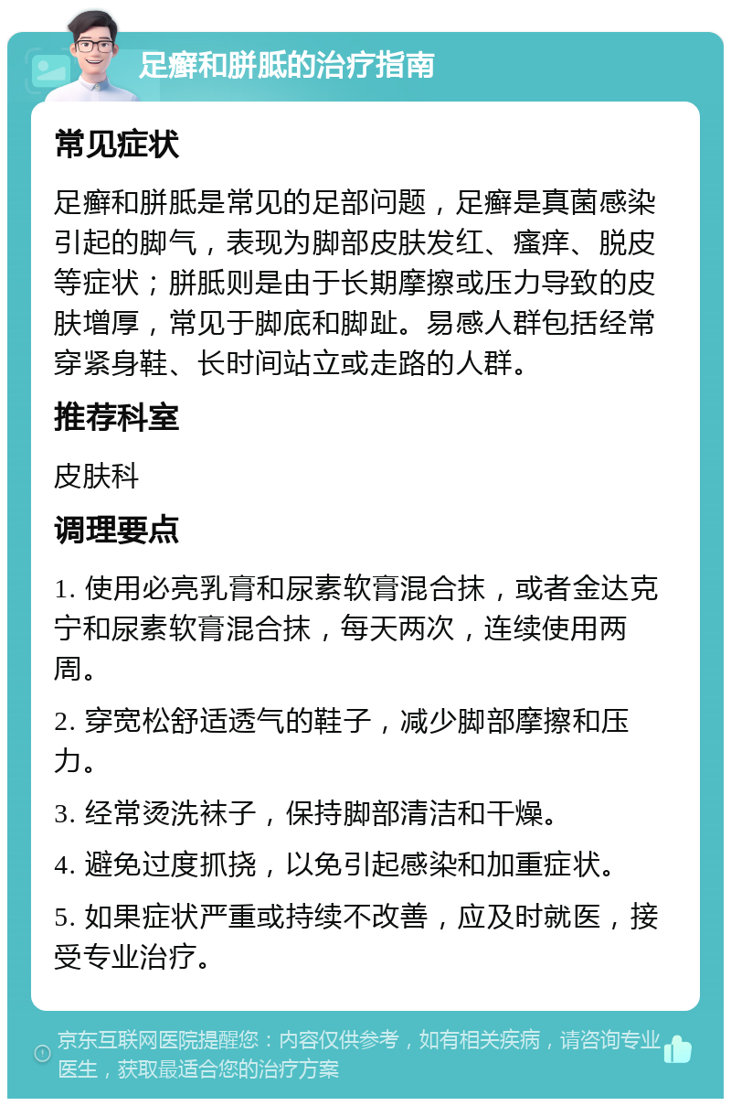 足癣和胼胝的治疗指南 常见症状 足癣和胼胝是常见的足部问题，足癣是真菌感染引起的脚气，表现为脚部皮肤发红、瘙痒、脱皮等症状；胼胝则是由于长期摩擦或压力导致的皮肤增厚，常见于脚底和脚趾。易感人群包括经常穿紧身鞋、长时间站立或走路的人群。 推荐科室 皮肤科 调理要点 1. 使用必亮乳膏和尿素软膏混合抹，或者金达克宁和尿素软膏混合抹，每天两次，连续使用两周。 2. 穿宽松舒适透气的鞋子，减少脚部摩擦和压力。 3. 经常烫洗袜子，保持脚部清洁和干燥。 4. 避免过度抓挠，以免引起感染和加重症状。 5. 如果症状严重或持续不改善，应及时就医，接受专业治疗。