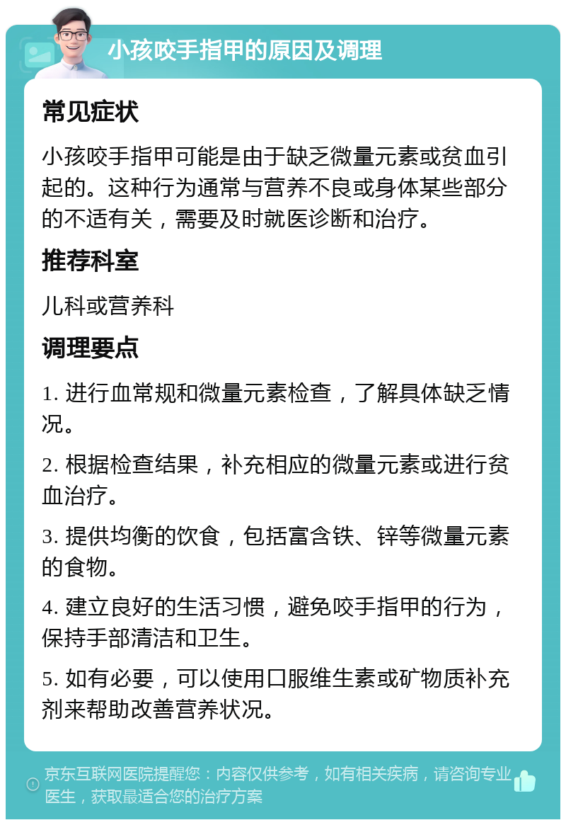 小孩咬手指甲的原因及调理 常见症状 小孩咬手指甲可能是由于缺乏微量元素或贫血引起的。这种行为通常与营养不良或身体某些部分的不适有关，需要及时就医诊断和治疗。 推荐科室 儿科或营养科 调理要点 1. 进行血常规和微量元素检查，了解具体缺乏情况。 2. 根据检查结果，补充相应的微量元素或进行贫血治疗。 3. 提供均衡的饮食，包括富含铁、锌等微量元素的食物。 4. 建立良好的生活习惯，避免咬手指甲的行为，保持手部清洁和卫生。 5. 如有必要，可以使用口服维生素或矿物质补充剂来帮助改善营养状况。