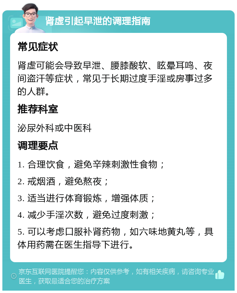 肾虚引起早泄的调理指南 常见症状 肾虚可能会导致早泄、腰膝酸软、眩晕耳鸣、夜间盗汗等症状，常见于长期过度手淫或房事过多的人群。 推荐科室 泌尿外科或中医科 调理要点 1. 合理饮食，避免辛辣刺激性食物； 2. 戒烟酒，避免熬夜； 3. 适当进行体育锻炼，增强体质； 4. 减少手淫次数，避免过度刺激； 5. 可以考虑口服补肾药物，如六味地黄丸等，具体用药需在医生指导下进行。