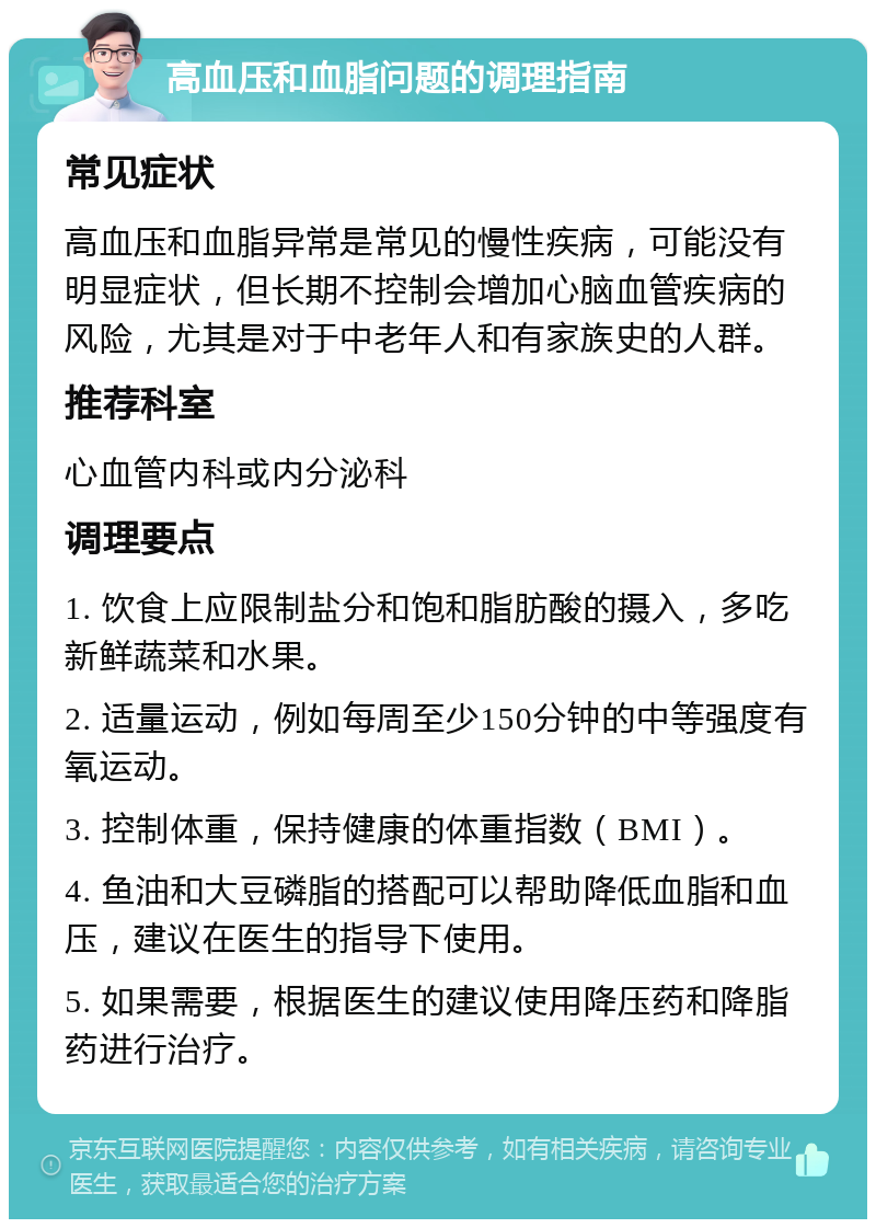 高血压和血脂问题的调理指南 常见症状 高血压和血脂异常是常见的慢性疾病，可能没有明显症状，但长期不控制会增加心脑血管疾病的风险，尤其是对于中老年人和有家族史的人群。 推荐科室 心血管内科或内分泌科 调理要点 1. 饮食上应限制盐分和饱和脂肪酸的摄入，多吃新鲜蔬菜和水果。 2. 适量运动，例如每周至少150分钟的中等强度有氧运动。 3. 控制体重，保持健康的体重指数（BMI）。 4. 鱼油和大豆磷脂的搭配可以帮助降低血脂和血压，建议在医生的指导下使用。 5. 如果需要，根据医生的建议使用降压药和降脂药进行治疗。