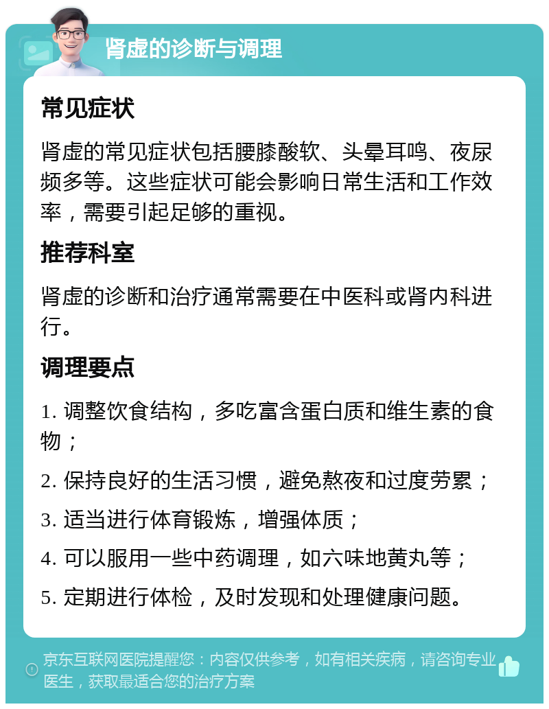 肾虚的诊断与调理 常见症状 肾虚的常见症状包括腰膝酸软、头晕耳鸣、夜尿频多等。这些症状可能会影响日常生活和工作效率，需要引起足够的重视。 推荐科室 肾虚的诊断和治疗通常需要在中医科或肾内科进行。 调理要点 1. 调整饮食结构，多吃富含蛋白质和维生素的食物； 2. 保持良好的生活习惯，避免熬夜和过度劳累； 3. 适当进行体育锻炼，增强体质； 4. 可以服用一些中药调理，如六味地黄丸等； 5. 定期进行体检，及时发现和处理健康问题。