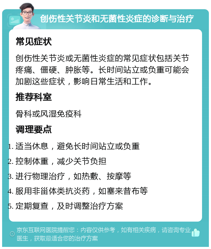 创伤性关节炎和无菌性炎症的诊断与治疗 常见症状 创伤性关节炎或无菌性炎症的常见症状包括关节疼痛、僵硬、肿胀等。长时间站立或负重可能会加剧这些症状，影响日常生活和工作。 推荐科室 骨科或风湿免疫科 调理要点 适当休息，避免长时间站立或负重 控制体重，减少关节负担 进行物理治疗，如热敷、按摩等 服用非甾体类抗炎药，如塞来昔布等 定期复查，及时调整治疗方案