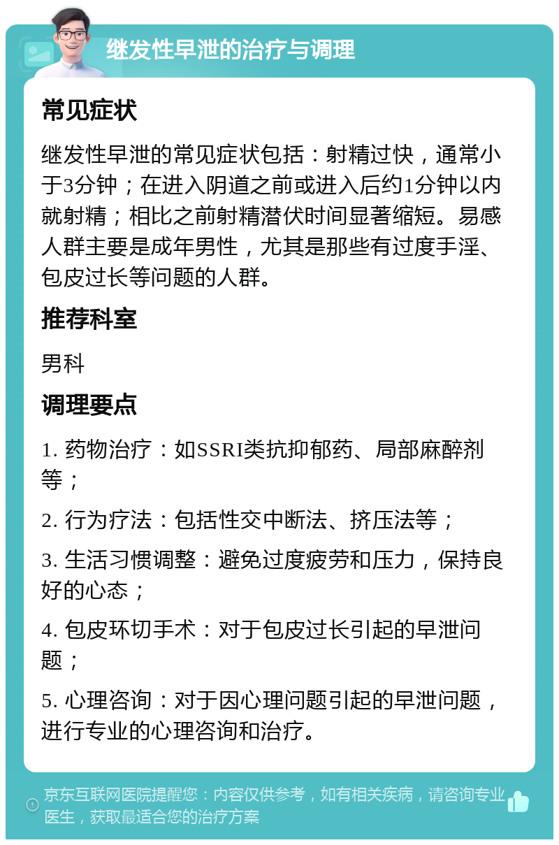 继发性早泄的治疗与调理 常见症状 继发性早泄的常见症状包括：射精过快，通常小于3分钟；在进入阴道之前或进入后约1分钟以内就射精；相比之前射精潜伏时间显著缩短。易感人群主要是成年男性，尤其是那些有过度手淫、包皮过长等问题的人群。 推荐科室 男科 调理要点 1. 药物治疗：如SSRI类抗抑郁药、局部麻醉剂等； 2. 行为疗法：包括性交中断法、挤压法等； 3. 生活习惯调整：避免过度疲劳和压力，保持良好的心态； 4. 包皮环切手术：对于包皮过长引起的早泄问题； 5. 心理咨询：对于因心理问题引起的早泄问题，进行专业的心理咨询和治疗。