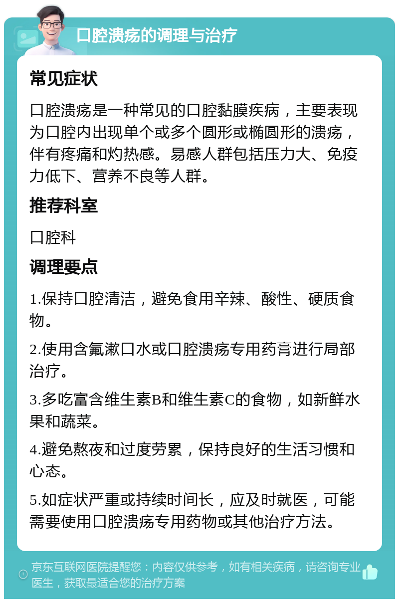 口腔溃疡的调理与治疗 常见症状 口腔溃疡是一种常见的口腔黏膜疾病，主要表现为口腔内出现单个或多个圆形或椭圆形的溃疡，伴有疼痛和灼热感。易感人群包括压力大、免疫力低下、营养不良等人群。 推荐科室 口腔科 调理要点 1.保持口腔清洁，避免食用辛辣、酸性、硬质食物。 2.使用含氟漱口水或口腔溃疡专用药膏进行局部治疗。 3.多吃富含维生素B和维生素C的食物，如新鲜水果和蔬菜。 4.避免熬夜和过度劳累，保持良好的生活习惯和心态。 5.如症状严重或持续时间长，应及时就医，可能需要使用口腔溃疡专用药物或其他治疗方法。