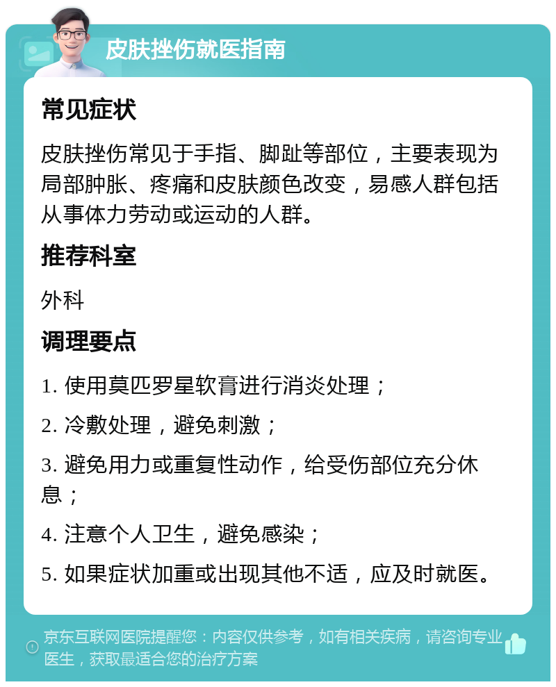 皮肤挫伤就医指南 常见症状 皮肤挫伤常见于手指、脚趾等部位，主要表现为局部肿胀、疼痛和皮肤颜色改变，易感人群包括从事体力劳动或运动的人群。 推荐科室 外科 调理要点 1. 使用莫匹罗星软膏进行消炎处理； 2. 冷敷处理，避免刺激； 3. 避免用力或重复性动作，给受伤部位充分休息； 4. 注意个人卫生，避免感染； 5. 如果症状加重或出现其他不适，应及时就医。