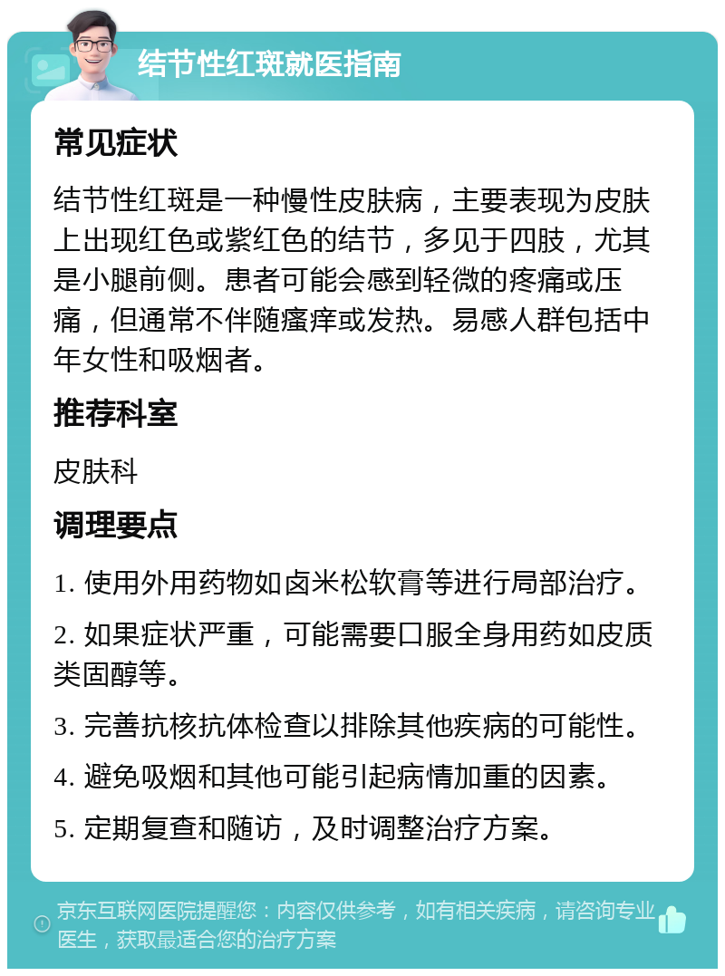 结节性红斑就医指南 常见症状 结节性红斑是一种慢性皮肤病，主要表现为皮肤上出现红色或紫红色的结节，多见于四肢，尤其是小腿前侧。患者可能会感到轻微的疼痛或压痛，但通常不伴随瘙痒或发热。易感人群包括中年女性和吸烟者。 推荐科室 皮肤科 调理要点 1. 使用外用药物如卤米松软膏等进行局部治疗。 2. 如果症状严重，可能需要口服全身用药如皮质类固醇等。 3. 完善抗核抗体检查以排除其他疾病的可能性。 4. 避免吸烟和其他可能引起病情加重的因素。 5. 定期复查和随访，及时调整治疗方案。