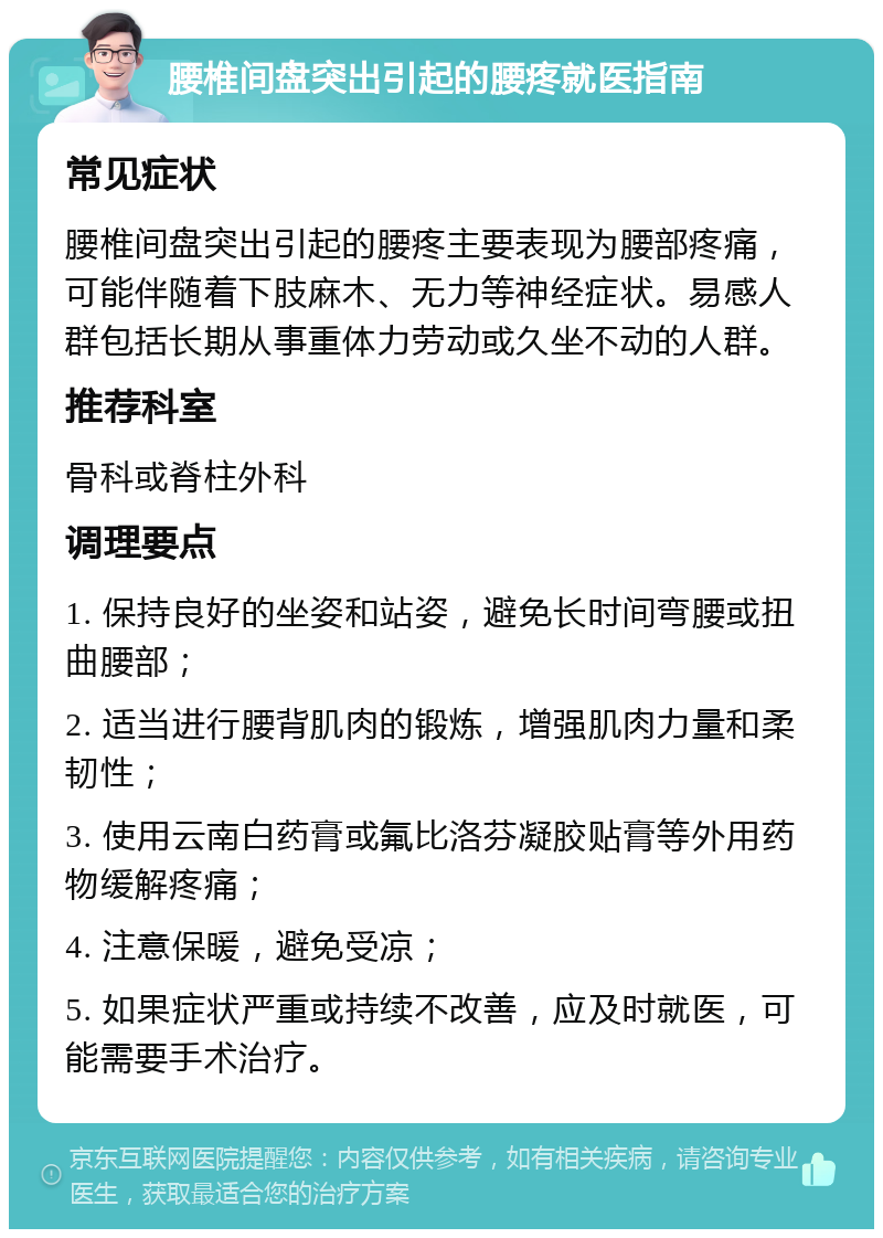 腰椎间盘突出引起的腰疼就医指南 常见症状 腰椎间盘突出引起的腰疼主要表现为腰部疼痛，可能伴随着下肢麻木、无力等神经症状。易感人群包括长期从事重体力劳动或久坐不动的人群。 推荐科室 骨科或脊柱外科 调理要点 1. 保持良好的坐姿和站姿，避免长时间弯腰或扭曲腰部； 2. 适当进行腰背肌肉的锻炼，增强肌肉力量和柔韧性； 3. 使用云南白药膏或氟比洛芬凝胶贴膏等外用药物缓解疼痛； 4. 注意保暖，避免受凉； 5. 如果症状严重或持续不改善，应及时就医，可能需要手术治疗。