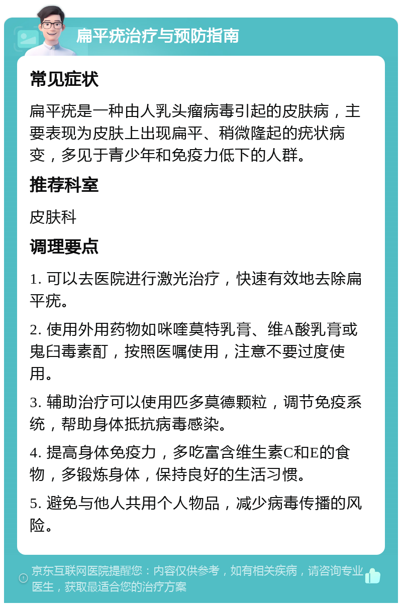 扁平疣治疗与预防指南 常见症状 扁平疣是一种由人乳头瘤病毒引起的皮肤病，主要表现为皮肤上出现扁平、稍微隆起的疣状病变，多见于青少年和免疫力低下的人群。 推荐科室 皮肤科 调理要点 1. 可以去医院进行激光治疗，快速有效地去除扁平疣。 2. 使用外用药物如咪喹莫特乳膏、维A酸乳膏或鬼臼毒素酊，按照医嘱使用，注意不要过度使用。 3. 辅助治疗可以使用匹多莫德颗粒，调节免疫系统，帮助身体抵抗病毒感染。 4. 提高身体免疫力，多吃富含维生素C和E的食物，多锻炼身体，保持良好的生活习惯。 5. 避免与他人共用个人物品，减少病毒传播的风险。