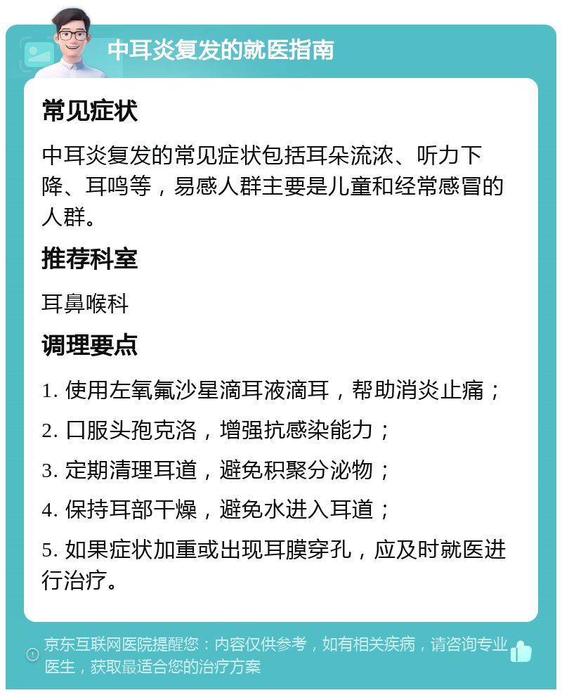 中耳炎复发的就医指南 常见症状 中耳炎复发的常见症状包括耳朵流浓、听力下降、耳鸣等，易感人群主要是儿童和经常感冒的人群。 推荐科室 耳鼻喉科 调理要点 1. 使用左氧氟沙星滴耳液滴耳，帮助消炎止痛； 2. 口服头孢克洛，增强抗感染能力； 3. 定期清理耳道，避免积聚分泌物； 4. 保持耳部干燥，避免水进入耳道； 5. 如果症状加重或出现耳膜穿孔，应及时就医进行治疗。