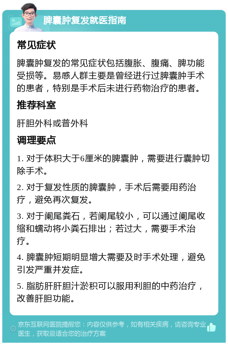 脾囊肿复发就医指南 常见症状 脾囊肿复发的常见症状包括腹胀、腹痛、脾功能受损等。易感人群主要是曾经进行过脾囊肿手术的患者，特别是手术后未进行药物治疗的患者。 推荐科室 肝胆外科或普外科 调理要点 1. 对于体积大于6厘米的脾囊肿，需要进行囊肿切除手术。 2. 对于复发性质的脾囊肿，手术后需要用药治疗，避免再次复发。 3. 对于阑尾粪石，若阑尾较小，可以通过阑尾收缩和蠕动将小粪石排出；若过大，需要手术治疗。 4. 脾囊肿短期明显增大需要及时手术处理，避免引发严重并发症。 5. 脂肪肝肝胆汁淤积可以服用利胆的中药治疗，改善肝胆功能。