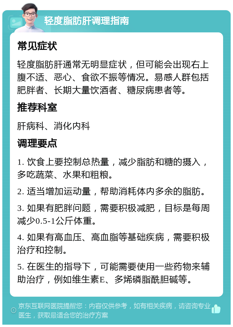 轻度脂肪肝调理指南 常见症状 轻度脂肪肝通常无明显症状，但可能会出现右上腹不适、恶心、食欲不振等情况。易感人群包括肥胖者、长期大量饮酒者、糖尿病患者等。 推荐科室 肝病科、消化内科 调理要点 1. 饮食上要控制总热量，减少脂肪和糖的摄入，多吃蔬菜、水果和粗粮。 2. 适当增加运动量，帮助消耗体内多余的脂肪。 3. 如果有肥胖问题，需要积极减肥，目标是每周减少0.5-1公斤体重。 4. 如果有高血压、高血脂等基础疾病，需要积极治疗和控制。 5. 在医生的指导下，可能需要使用一些药物来辅助治疗，例如维生素E、多烯磷脂酰胆碱等。