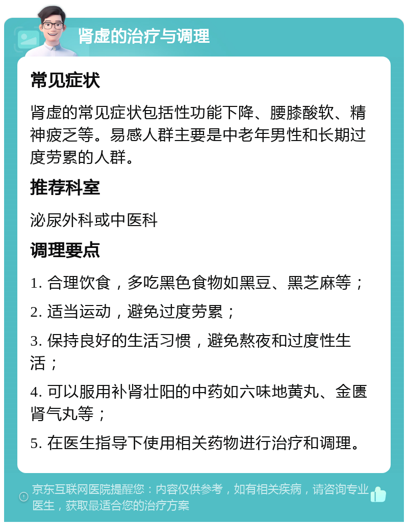 肾虚的治疗与调理 常见症状 肾虚的常见症状包括性功能下降、腰膝酸软、精神疲乏等。易感人群主要是中老年男性和长期过度劳累的人群。 推荐科室 泌尿外科或中医科 调理要点 1. 合理饮食，多吃黑色食物如黑豆、黑芝麻等； 2. 适当运动，避免过度劳累； 3. 保持良好的生活习惯，避免熬夜和过度性生活； 4. 可以服用补肾壮阳的中药如六味地黄丸、金匮肾气丸等； 5. 在医生指导下使用相关药物进行治疗和调理。