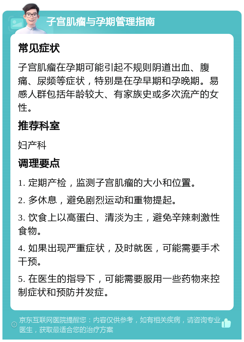 子宫肌瘤与孕期管理指南 常见症状 子宫肌瘤在孕期可能引起不规则阴道出血、腹痛、尿频等症状，特别是在孕早期和孕晚期。易感人群包括年龄较大、有家族史或多次流产的女性。 推荐科室 妇产科 调理要点 1. 定期产检，监测子宫肌瘤的大小和位置。 2. 多休息，避免剧烈运动和重物提起。 3. 饮食上以高蛋白、清淡为主，避免辛辣刺激性食物。 4. 如果出现严重症状，及时就医，可能需要手术干预。 5. 在医生的指导下，可能需要服用一些药物来控制症状和预防并发症。