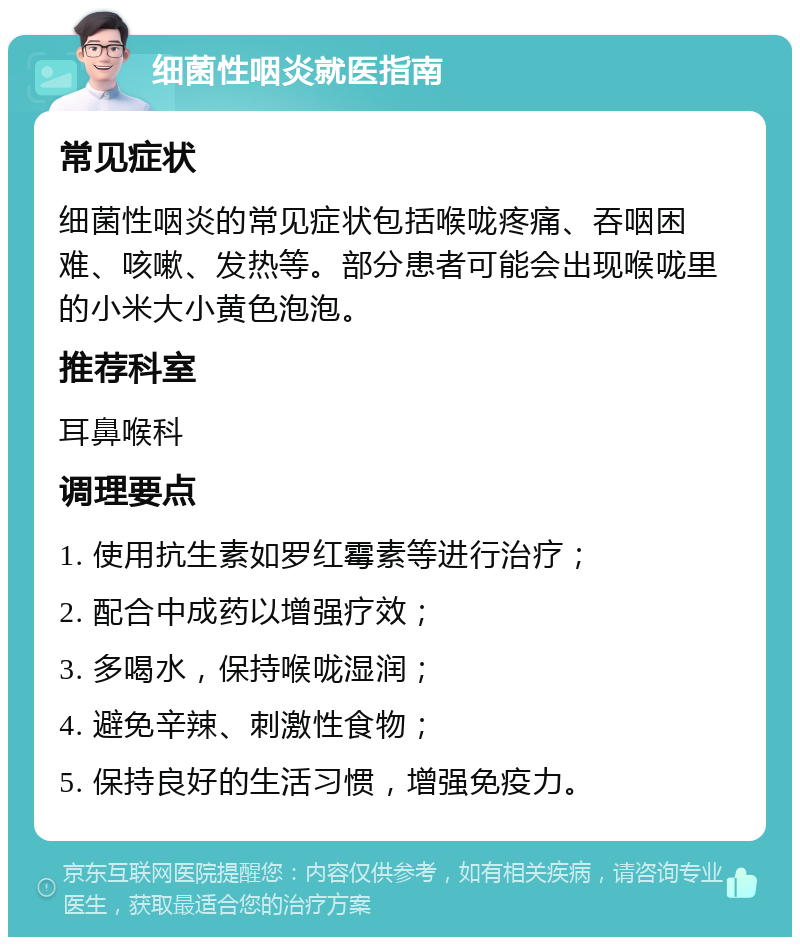 细菌性咽炎就医指南 常见症状 细菌性咽炎的常见症状包括喉咙疼痛、吞咽困难、咳嗽、发热等。部分患者可能会出现喉咙里的小米大小黄色泡泡。 推荐科室 耳鼻喉科 调理要点 1. 使用抗生素如罗红霉素等进行治疗； 2. 配合中成药以增强疗效； 3. 多喝水，保持喉咙湿润； 4. 避免辛辣、刺激性食物； 5. 保持良好的生活习惯，增强免疫力。