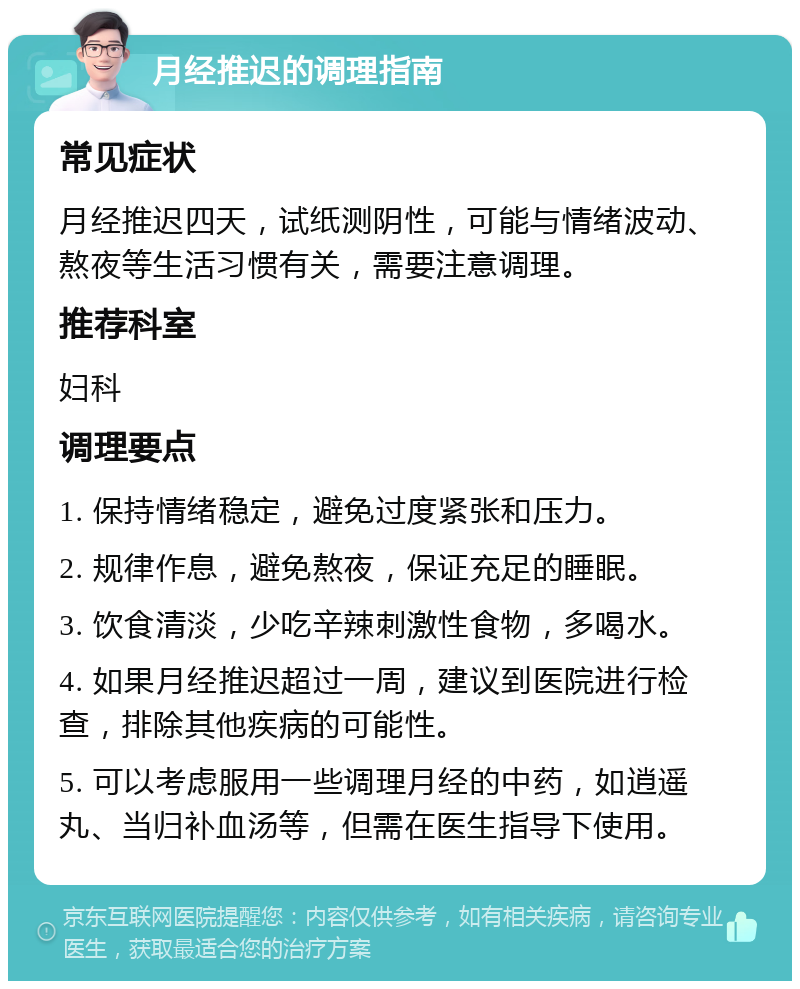 月经推迟的调理指南 常见症状 月经推迟四天，试纸测阴性，可能与情绪波动、熬夜等生活习惯有关，需要注意调理。 推荐科室 妇科 调理要点 1. 保持情绪稳定，避免过度紧张和压力。 2. 规律作息，避免熬夜，保证充足的睡眠。 3. 饮食清淡，少吃辛辣刺激性食物，多喝水。 4. 如果月经推迟超过一周，建议到医院进行检查，排除其他疾病的可能性。 5. 可以考虑服用一些调理月经的中药，如逍遥丸、当归补血汤等，但需在医生指导下使用。