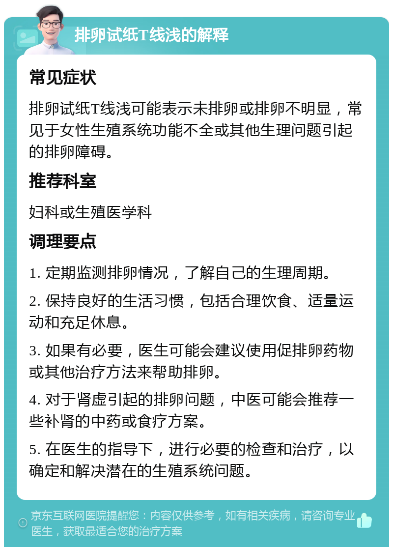 排卵试纸T线浅的解释 常见症状 排卵试纸T线浅可能表示未排卵或排卵不明显，常见于女性生殖系统功能不全或其他生理问题引起的排卵障碍。 推荐科室 妇科或生殖医学科 调理要点 1. 定期监测排卵情况，了解自己的生理周期。 2. 保持良好的生活习惯，包括合理饮食、适量运动和充足休息。 3. 如果有必要，医生可能会建议使用促排卵药物或其他治疗方法来帮助排卵。 4. 对于肾虚引起的排卵问题，中医可能会推荐一些补肾的中药或食疗方案。 5. 在医生的指导下，进行必要的检查和治疗，以确定和解决潜在的生殖系统问题。