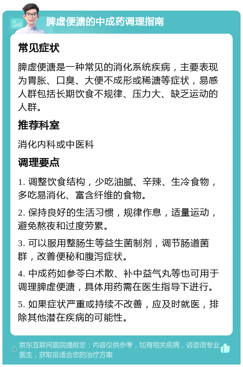 脾虚便溏的中成药调理指南 常见症状 脾虚便溏是一种常见的消化系统疾病，主要表现为胃胀、口臭、大便不成形或稀溏等症状，易感人群包括长期饮食不规律、压力大、缺乏运动的人群。 推荐科室 消化内科或中医科 调理要点 1. 调整饮食结构，少吃油腻、辛辣、生冷食物，多吃易消化、富含纤维的食物。 2. 保持良好的生活习惯，规律作息，适量运动，避免熬夜和过度劳累。 3. 可以服用整肠生等益生菌制剂，调节肠道菌群，改善便秘和腹泻症状。 4. 中成药如参苓白术散、补中益气丸等也可用于调理脾虚便溏，具体用药需在医生指导下进行。 5. 如果症状严重或持续不改善，应及时就医，排除其他潜在疾病的可能性。