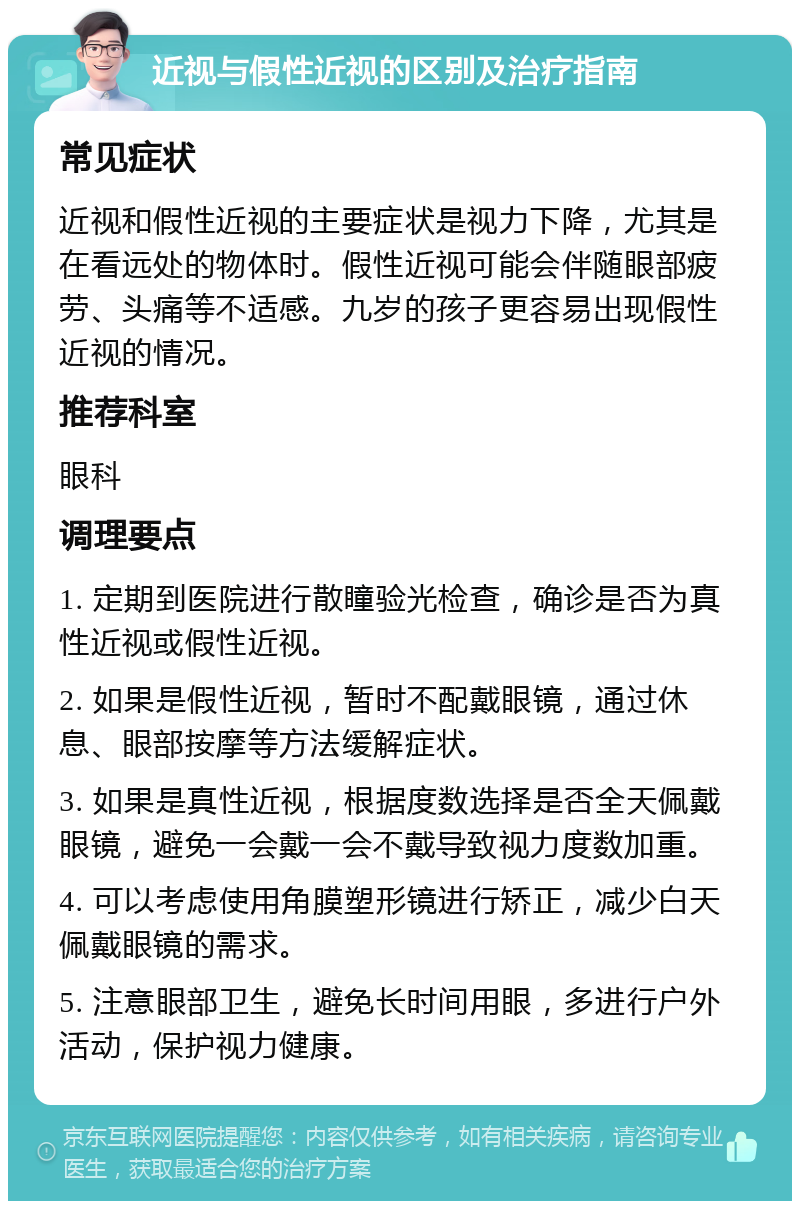 近视与假性近视的区别及治疗指南 常见症状 近视和假性近视的主要症状是视力下降，尤其是在看远处的物体时。假性近视可能会伴随眼部疲劳、头痛等不适感。九岁的孩子更容易出现假性近视的情况。 推荐科室 眼科 调理要点 1. 定期到医院进行散瞳验光检查，确诊是否为真性近视或假性近视。 2. 如果是假性近视，暂时不配戴眼镜，通过休息、眼部按摩等方法缓解症状。 3. 如果是真性近视，根据度数选择是否全天佩戴眼镜，避免一会戴一会不戴导致视力度数加重。 4. 可以考虑使用角膜塑形镜进行矫正，减少白天佩戴眼镜的需求。 5. 注意眼部卫生，避免长时间用眼，多进行户外活动，保护视力健康。