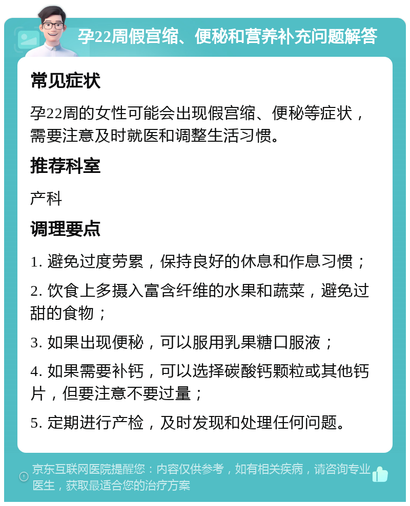 孕22周假宫缩、便秘和营养补充问题解答 常见症状 孕22周的女性可能会出现假宫缩、便秘等症状，需要注意及时就医和调整生活习惯。 推荐科室 产科 调理要点 1. 避免过度劳累，保持良好的休息和作息习惯； 2. 饮食上多摄入富含纤维的水果和蔬菜，避免过甜的食物； 3. 如果出现便秘，可以服用乳果糖口服液； 4. 如果需要补钙，可以选择碳酸钙颗粒或其他钙片，但要注意不要过量； 5. 定期进行产检，及时发现和处理任何问题。