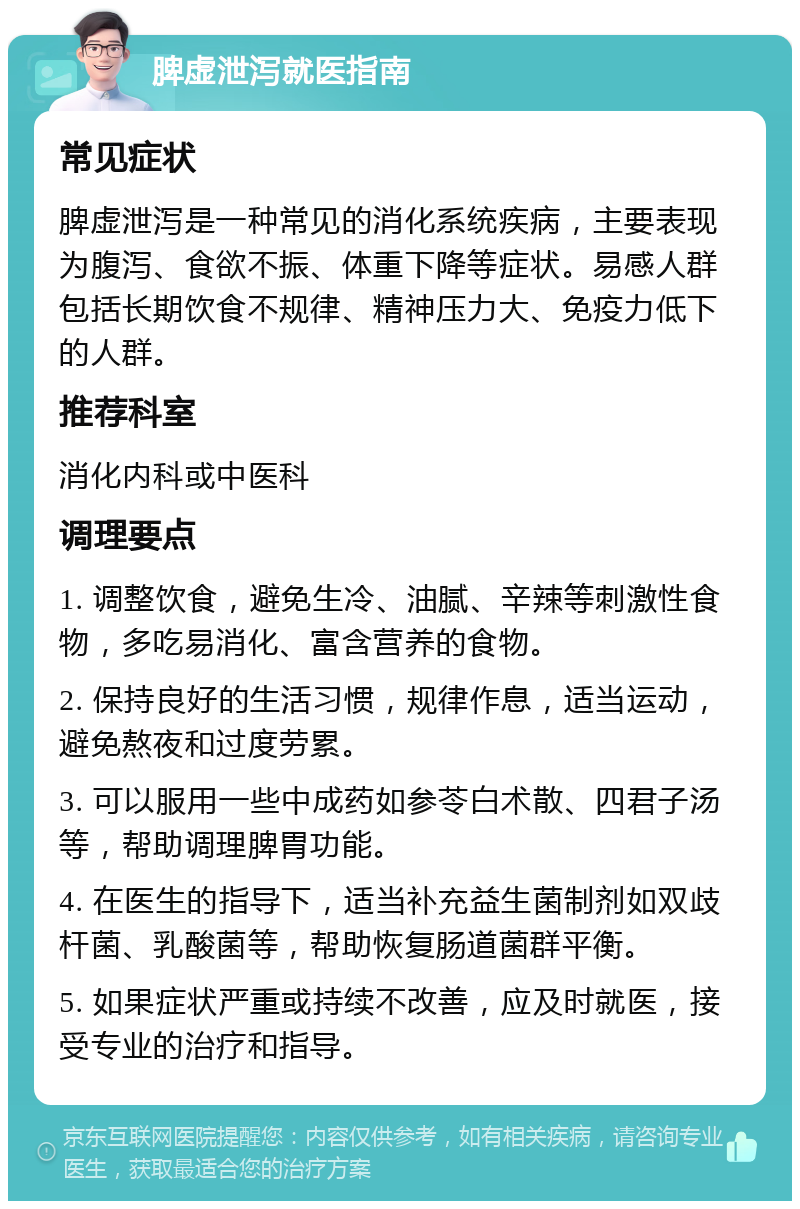 脾虚泄泻就医指南 常见症状 脾虚泄泻是一种常见的消化系统疾病，主要表现为腹泻、食欲不振、体重下降等症状。易感人群包括长期饮食不规律、精神压力大、免疫力低下的人群。 推荐科室 消化内科或中医科 调理要点 1. 调整饮食，避免生冷、油腻、辛辣等刺激性食物，多吃易消化、富含营养的食物。 2. 保持良好的生活习惯，规律作息，适当运动，避免熬夜和过度劳累。 3. 可以服用一些中成药如参苓白术散、四君子汤等，帮助调理脾胃功能。 4. 在医生的指导下，适当补充益生菌制剂如双歧杆菌、乳酸菌等，帮助恢复肠道菌群平衡。 5. 如果症状严重或持续不改善，应及时就医，接受专业的治疗和指导。