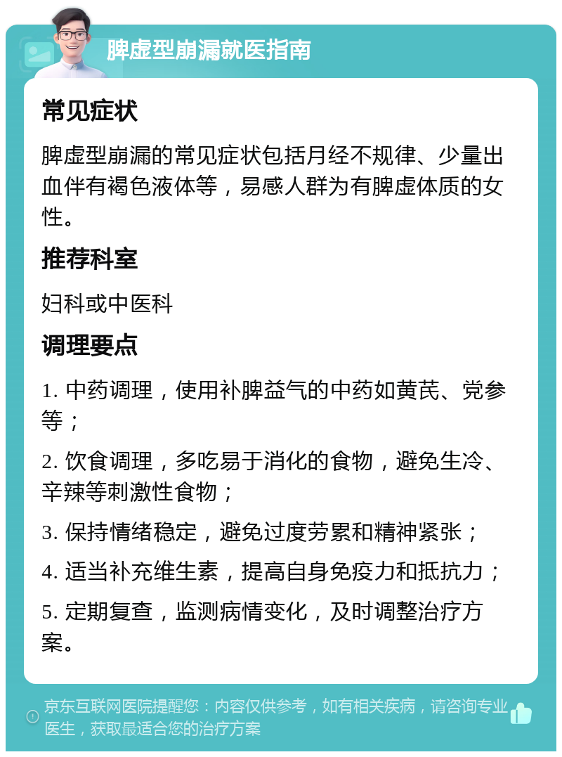 脾虚型崩漏就医指南 常见症状 脾虚型崩漏的常见症状包括月经不规律、少量出血伴有褐色液体等，易感人群为有脾虚体质的女性。 推荐科室 妇科或中医科 调理要点 1. 中药调理，使用补脾益气的中药如黄芪、党参等； 2. 饮食调理，多吃易于消化的食物，避免生冷、辛辣等刺激性食物； 3. 保持情绪稳定，避免过度劳累和精神紧张； 4. 适当补充维生素，提高自身免疫力和抵抗力； 5. 定期复查，监测病情变化，及时调整治疗方案。