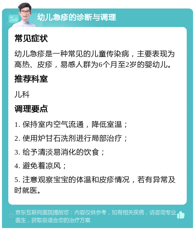 幼儿急疹的诊断与调理 常见症状 幼儿急疹是一种常见的儿童传染病，主要表现为高热、皮疹，易感人群为6个月至2岁的婴幼儿。 推荐科室 儿科 调理要点 1. 保持室内空气流通，降低室温； 2. 使用炉甘石洗剂进行局部治疗； 3. 给予清淡易消化的饮食； 4. 避免着凉风； 5. 注意观察宝宝的体温和皮疹情况，若有异常及时就医。