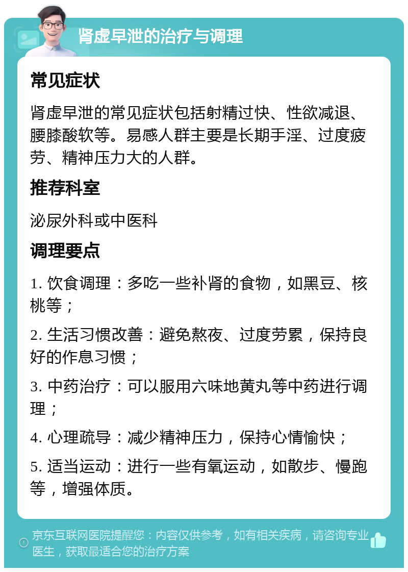 肾虚早泄的治疗与调理 常见症状 肾虚早泄的常见症状包括射精过快、性欲减退、腰膝酸软等。易感人群主要是长期手淫、过度疲劳、精神压力大的人群。 推荐科室 泌尿外科或中医科 调理要点 1. 饮食调理：多吃一些补肾的食物，如黑豆、核桃等； 2. 生活习惯改善：避免熬夜、过度劳累，保持良好的作息习惯； 3. 中药治疗：可以服用六味地黄丸等中药进行调理； 4. 心理疏导：减少精神压力，保持心情愉快； 5. 适当运动：进行一些有氧运动，如散步、慢跑等，增强体质。