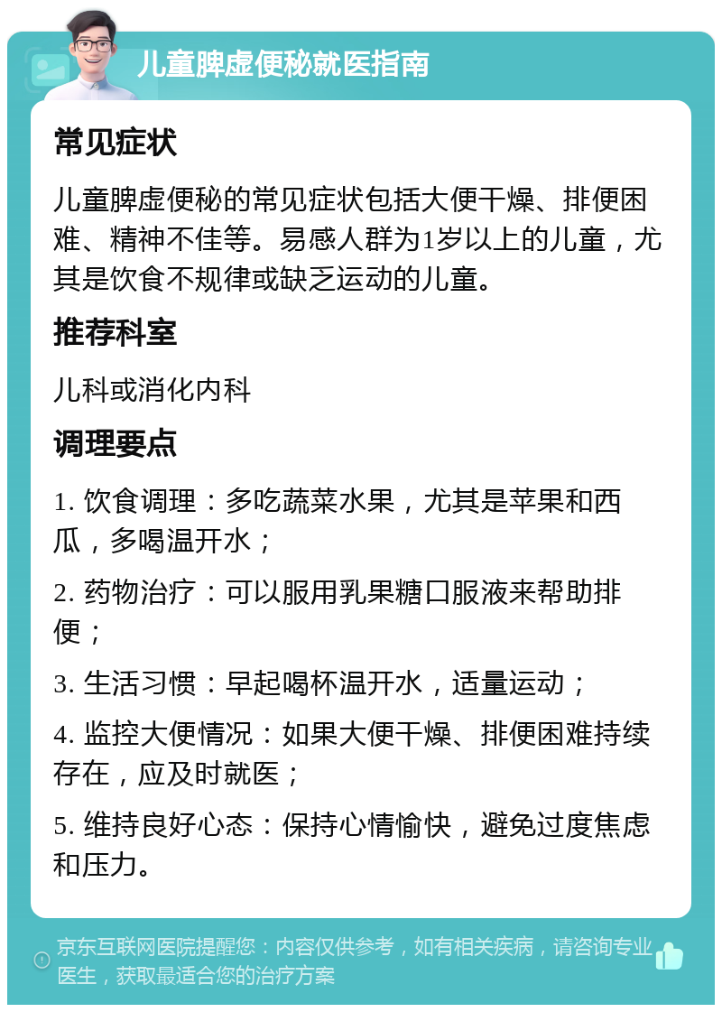 儿童脾虚便秘就医指南 常见症状 儿童脾虚便秘的常见症状包括大便干燥、排便困难、精神不佳等。易感人群为1岁以上的儿童，尤其是饮食不规律或缺乏运动的儿童。 推荐科室 儿科或消化内科 调理要点 1. 饮食调理：多吃蔬菜水果，尤其是苹果和西瓜，多喝温开水； 2. 药物治疗：可以服用乳果糖口服液来帮助排便； 3. 生活习惯：早起喝杯温开水，适量运动； 4. 监控大便情况：如果大便干燥、排便困难持续存在，应及时就医； 5. 维持良好心态：保持心情愉快，避免过度焦虑和压力。