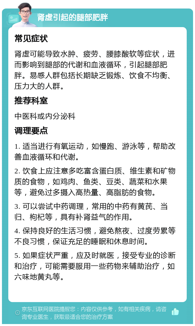 肾虚引起的腿部肥胖 常见症状 肾虚可能导致水肿、疲劳、腰膝酸软等症状，进而影响到腿部的代谢和血液循环，引起腿部肥胖。易感人群包括长期缺乏锻炼、饮食不均衡、压力大的人群。 推荐科室 中医科或内分泌科 调理要点 1. 适当进行有氧运动，如慢跑、游泳等，帮助改善血液循环和代谢。 2. 饮食上应注意多吃富含蛋白质、维生素和矿物质的食物，如鸡肉、鱼类、豆类、蔬菜和水果等，避免过多摄入高热量、高脂肪的食物。 3. 可以尝试中药调理，常用的中药有黄芪、当归、枸杞等，具有补肾益气的作用。 4. 保持良好的生活习惯，避免熬夜、过度劳累等不良习惯，保证充足的睡眠和休息时间。 5. 如果症状严重，应及时就医，接受专业的诊断和治疗，可能需要服用一些药物来辅助治疗，如六味地黄丸等。