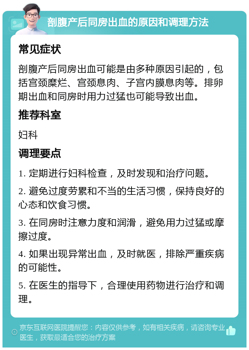 剖腹产后同房出血的原因和调理方法 常见症状 剖腹产后同房出血可能是由多种原因引起的，包括宫颈糜烂、宫颈息肉、子宫内膜息肉等。排卵期出血和同房时用力过猛也可能导致出血。 推荐科室 妇科 调理要点 1. 定期进行妇科检查，及时发现和治疗问题。 2. 避免过度劳累和不当的生活习惯，保持良好的心态和饮食习惯。 3. 在同房时注意力度和润滑，避免用力过猛或摩擦过度。 4. 如果出现异常出血，及时就医，排除严重疾病的可能性。 5. 在医生的指导下，合理使用药物进行治疗和调理。