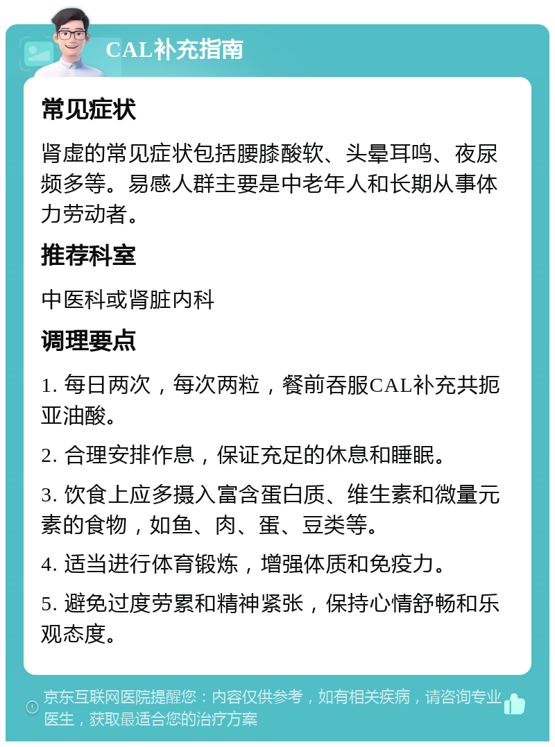 CAL补充指南 常见症状 肾虚的常见症状包括腰膝酸软、头晕耳鸣、夜尿频多等。易感人群主要是中老年人和长期从事体力劳动者。 推荐科室 中医科或肾脏内科 调理要点 1. 每日两次，每次两粒，餐前吞服CAL补充共扼亚油酸。 2. 合理安排作息，保证充足的休息和睡眠。 3. 饮食上应多摄入富含蛋白质、维生素和微量元素的食物，如鱼、肉、蛋、豆类等。 4. 适当进行体育锻炼，增强体质和免疫力。 5. 避免过度劳累和精神紧张，保持心情舒畅和乐观态度。