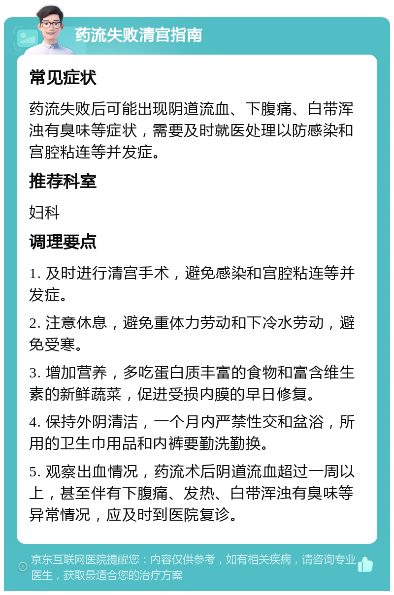 药流失败清宫指南 常见症状 药流失败后可能出现阴道流血、下腹痛、白带浑浊有臭味等症状，需要及时就医处理以防感染和宫腔粘连等并发症。 推荐科室 妇科 调理要点 1. 及时进行清宫手术，避免感染和宫腔粘连等并发症。 2. 注意休息，避免重体力劳动和下冷水劳动，避免受寒。 3. 增加营养，多吃蛋白质丰富的食物和富含维生素的新鲜蔬菜，促进受损内膜的早日修复。 4. 保持外阴清洁，一个月内严禁性交和盆浴，所用的卫生巾用品和内裤要勤洗勤换。 5. 观察出血情况，药流术后阴道流血超过一周以上，甚至伴有下腹痛、发热、白带浑浊有臭味等异常情况，应及时到医院复诊。