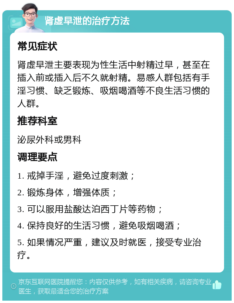 肾虚早泄的治疗方法 常见症状 肾虚早泄主要表现为性生活中射精过早，甚至在插入前或插入后不久就射精。易感人群包括有手淫习惯、缺乏锻炼、吸烟喝酒等不良生活习惯的人群。 推荐科室 泌尿外科或男科 调理要点 1. 戒掉手淫，避免过度刺激； 2. 锻炼身体，增强体质； 3. 可以服用盐酸达泊西丁片等药物； 4. 保持良好的生活习惯，避免吸烟喝酒； 5. 如果情况严重，建议及时就医，接受专业治疗。