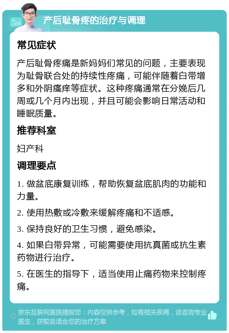 产后耻骨疼的治疗与调理 常见症状 产后耻骨疼痛是新妈妈们常见的问题，主要表现为耻骨联合处的持续性疼痛，可能伴随着白带增多和外阴瘙痒等症状。这种疼痛通常在分娩后几周或几个月内出现，并且可能会影响日常活动和睡眠质量。 推荐科室 妇产科 调理要点 1. 做盆底康复训练，帮助恢复盆底肌肉的功能和力量。 2. 使用热敷或冷敷来缓解疼痛和不适感。 3. 保持良好的卫生习惯，避免感染。 4. 如果白带异常，可能需要使用抗真菌或抗生素药物进行治疗。 5. 在医生的指导下，适当使用止痛药物来控制疼痛。