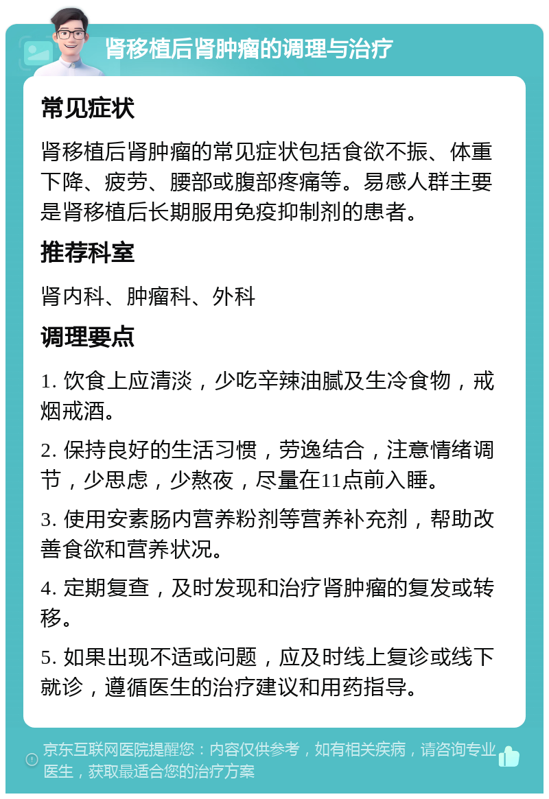 肾移植后肾肿瘤的调理与治疗 常见症状 肾移植后肾肿瘤的常见症状包括食欲不振、体重下降、疲劳、腰部或腹部疼痛等。易感人群主要是肾移植后长期服用免疫抑制剂的患者。 推荐科室 肾内科、肿瘤科、外科 调理要点 1. 饮食上应清淡，少吃辛辣油腻及生冷食物，戒烟戒酒。 2. 保持良好的生活习惯，劳逸结合，注意情绪调节，少思虑，少熬夜，尽量在11点前入睡。 3. 使用安素肠内营养粉剂等营养补充剂，帮助改善食欲和营养状况。 4. 定期复查，及时发现和治疗肾肿瘤的复发或转移。 5. 如果出现不适或问题，应及时线上复诊或线下就诊，遵循医生的治疗建议和用药指导。