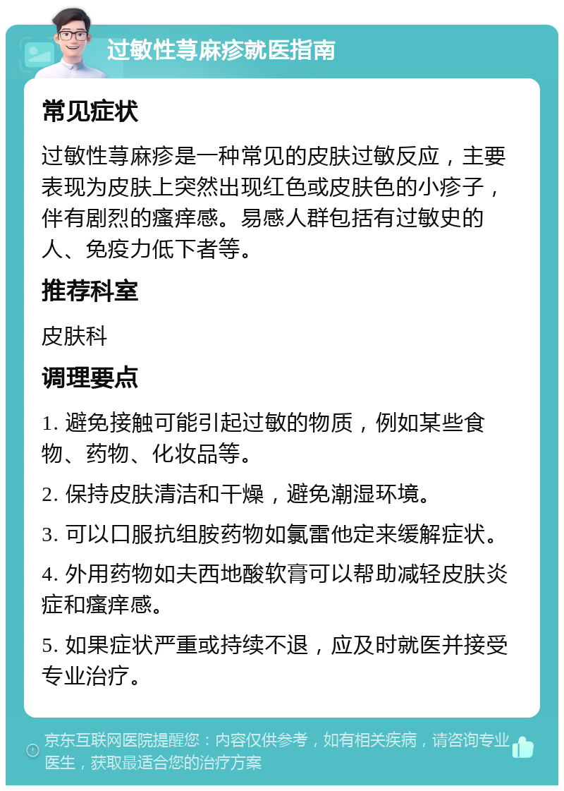 过敏性荨麻疹就医指南 常见症状 过敏性荨麻疹是一种常见的皮肤过敏反应，主要表现为皮肤上突然出现红色或皮肤色的小疹子，伴有剧烈的瘙痒感。易感人群包括有过敏史的人、免疫力低下者等。 推荐科室 皮肤科 调理要点 1. 避免接触可能引起过敏的物质，例如某些食物、药物、化妆品等。 2. 保持皮肤清洁和干燥，避免潮湿环境。 3. 可以口服抗组胺药物如氯雷他定来缓解症状。 4. 外用药物如夫西地酸软膏可以帮助减轻皮肤炎症和瘙痒感。 5. 如果症状严重或持续不退，应及时就医并接受专业治疗。