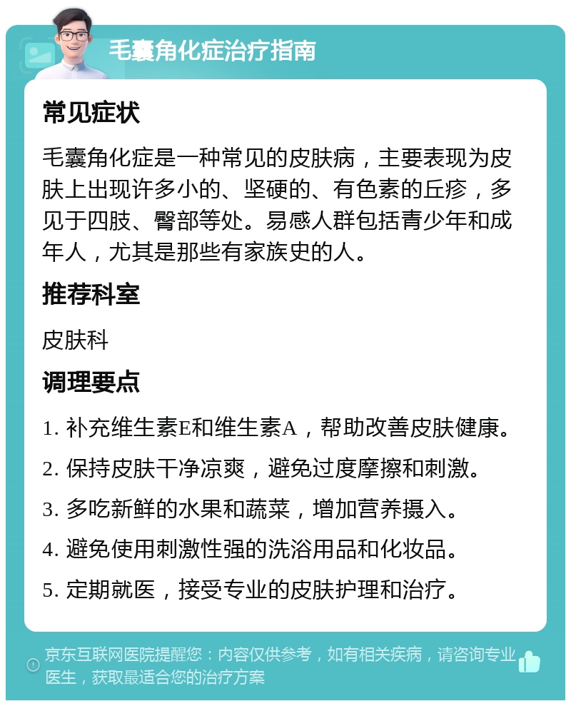 毛囊角化症治疗指南 常见症状 毛囊角化症是一种常见的皮肤病，主要表现为皮肤上出现许多小的、坚硬的、有色素的丘疹，多见于四肢、臀部等处。易感人群包括青少年和成年人，尤其是那些有家族史的人。 推荐科室 皮肤科 调理要点 1. 补充维生素E和维生素A，帮助改善皮肤健康。 2. 保持皮肤干净凉爽，避免过度摩擦和刺激。 3. 多吃新鲜的水果和蔬菜，增加营养摄入。 4. 避免使用刺激性强的洗浴用品和化妆品。 5. 定期就医，接受专业的皮肤护理和治疗。