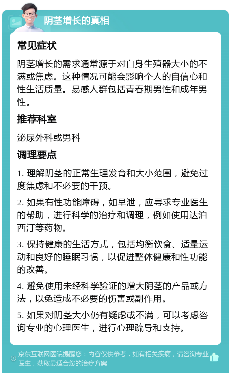 阴茎增长的真相 常见症状 阴茎增长的需求通常源于对自身生殖器大小的不满或焦虑。这种情况可能会影响个人的自信心和性生活质量。易感人群包括青春期男性和成年男性。 推荐科室 泌尿外科或男科 调理要点 1. 理解阴茎的正常生理发育和大小范围，避免过度焦虑和不必要的干预。 2. 如果有性功能障碍，如早泄，应寻求专业医生的帮助，进行科学的治疗和调理，例如使用达泊西汀等药物。 3. 保持健康的生活方式，包括均衡饮食、适量运动和良好的睡眠习惯，以促进整体健康和性功能的改善。 4. 避免使用未经科学验证的增大阴茎的产品或方法，以免造成不必要的伤害或副作用。 5. 如果对阴茎大小仍有疑虑或不满，可以考虑咨询专业的心理医生，进行心理疏导和支持。